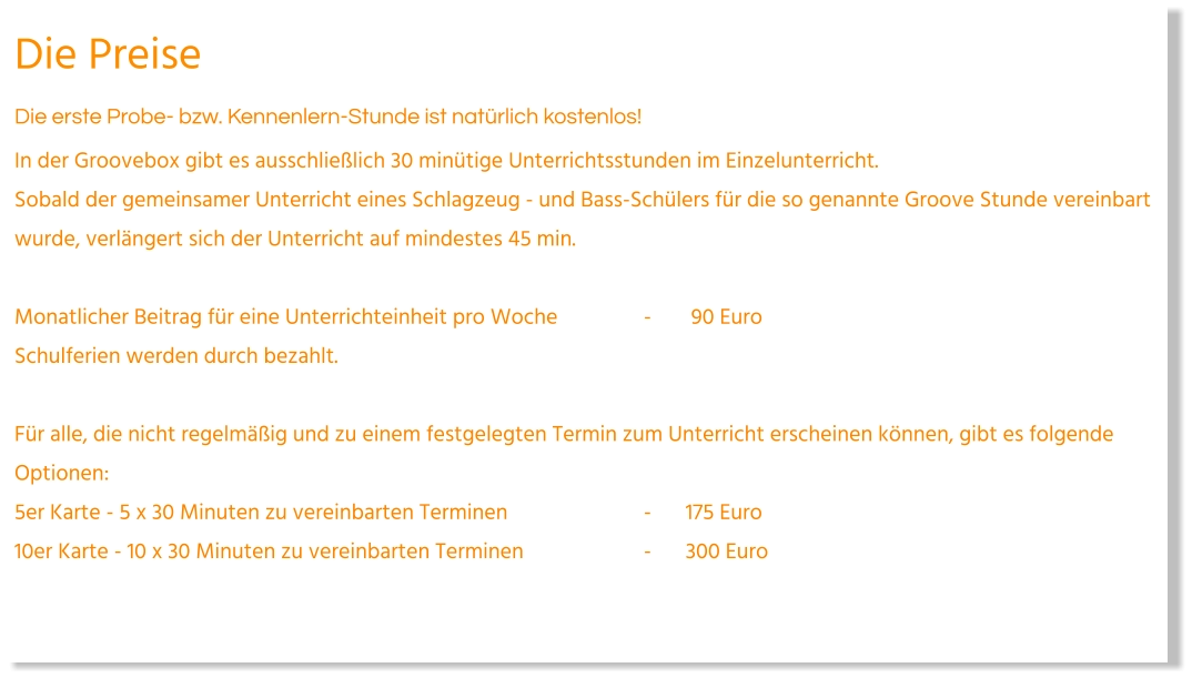 Die Preise Die erste Probe- bzw. Kennenlern-Stunde ist natürlich kostenlos! In der Groovebox gibt es ausschließlich 30 minütige Unterrichtsstunden im Einzelunterricht.Sobald der gemeinsamer Unterricht eines Schlagzeug - und Bass-Schülers für die so genannte Groove Stunde vereinbart wurde, verlängert sich der Unterricht auf mindestes 45 min.   Monatlicher Beitrag für eine Unterrichteinheit pro Woche			-	 90 Euro Schulferien werden durch bezahlt.   Für alle, die nicht regelmäßig und zu einem festgelegten Termin zum Unterricht erscheinen können, gibt es folgende Optionen: 5er Karte - 5 x 30 Minuten zu vereinbarten Terminen				-	175 Euro  10er Karte - 10 x 30 Minuten zu vereinbarten Terminen			-	300 Euro