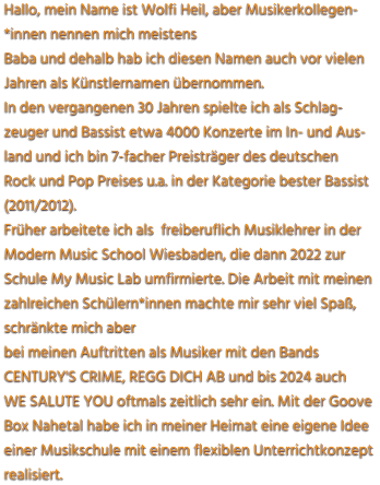 Hallo, mein Name ist Wolfi Heil, aber Musikerkollegen- *innen nennen mich meistens  Baba und dehalb hab ich diesen Namen auch vor vielen Jahren als Künstlernamen übernommen. In den vergangenen 30 Jahren spielte ich als Schlag- zeuger und Bassist etwa 4000 Konzerte im In- und Aus- land und ich bin 7-facher Preisträger des deutschen  Rock und Pop Preises u.a. in der Kategorie bester Bassist (2011/2012).  Früher arbeitete ich als  freiberuflich Musiklehrer in der  Modern Music School Wiesbaden, die dann 2022 zur  Schule My Music Lab umfirmierte. Die Arbeit mit meinen zahlreichen Schülern*innen machte mir sehr viel Spaß, schränkte mich aber  bei meinen Auftritten als Musiker mit den Bands CENTURY'S CRIME, REGG DICH AB und bis 2024 auch WE SALUTE YOU oftmals zeitlich sehr ein. Mit der Goove  Box Nahetal habe ich in meiner Heimat eine eigene Idee einer Musikschule mit einem flexiblen Unterrichtkonzept realisiert.