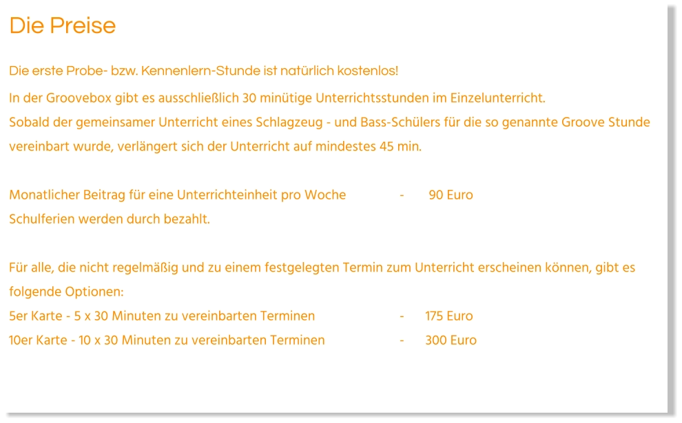 Die Preise Die erste Probe- bzw. Kennenlern-Stunde ist natürlich kostenlos! In der Groovebox gibt es ausschließlich 30 minütige Unterrichtsstunden im Einzelunterricht.Sobald der gemeinsamer Unterricht eines Schlagzeug - und Bass-Schülers für die so genannte Groove Stunde vereinbart wurde, verlängert sich der Unterricht auf mindestes 45 min.   Monatlicher Beitrag für eine Unterrichteinheit pro Woche			-	 90 Euro Schulferien werden durch bezahlt.   Für alle, die nicht regelmäßig und zu einem festgelegten Termin zum Unterricht erscheinen können, gibt es folgende Optionen: 5er Karte - 5 x 30 Minuten zu vereinbarten Terminen				-	175 Euro  10er Karte - 10 x 30 Minuten zu vereinbarten Terminen			-	300 Euro