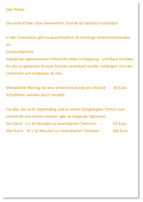 Die Preise  Die erste Probe- bzw. Kennenlern-Stunde ist natürlich kostenlos!   In der Groovebox gibt es ausschließlich 30 minütige Unterrichtsstunden imEinzelunterricht.Sobald der gemeinsamer Unterricht eines Schlagzeug - und Bass-Schülers für die so genannte Groove Stunde vereinbart wurde, verlängert sich der Unterricht auf mindestes 45 min.   Monatlicher Beitrag für eine Unterrichtstunde pro Woche   -	 90 Euro Schulferien werden durch bezahlt.   Für alle, die nicht regelmäßig und zu einem festgelegten Termin zum Unterricht erscheinen können, gibt es folgende Optionen: 5er Karte - 5 x 30 Minuten zu vereinbarten Terminen	-	175 Euro  10er Karte - 10 x 30 Minuten zu vereinbarten Terminen	-	300 Euro